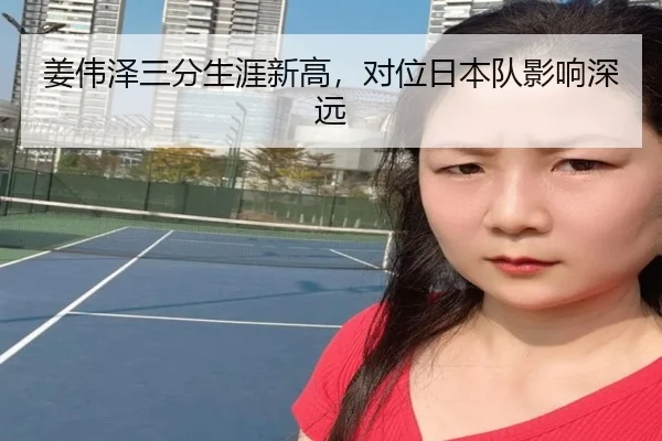 姜伟泽三分生涯新高，对位日本队影响深远
