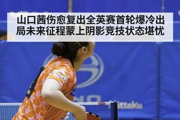 山口茜伤愈复出全英赛首轮爆冷出局未来征程蒙上阴影竞技状态堪忧