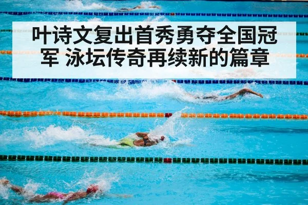 叶诗文复出首秀勇夺全国冠军 泳坛传奇再续新的篇章