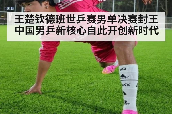 王楚钦德班世乒赛男单决赛封王中国男乒新核心自此开创新时代